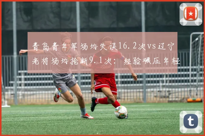 青岛青年军场均失误16.2次vs辽宁老将场均抢断9.1次:经验碾压年轻代价