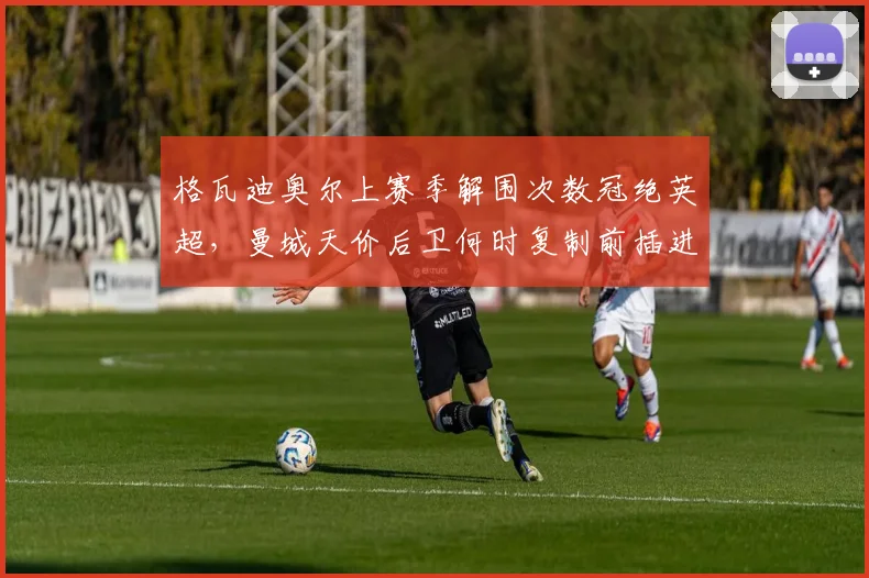 格瓦迪奥尔上赛季解围次数冠绝英超，曼城天价后卫何时复制前插进球模式？