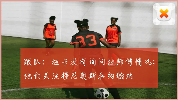 跟队：纽卡没有询问拉师傅情况；他们关注穆尼奥斯和约翰纳