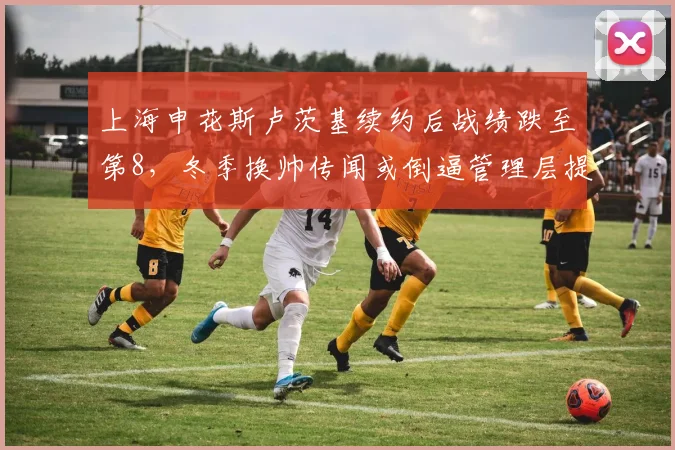 上海申花斯卢茨基续约后战绩跌至第8,冬季换帅传闻或倒逼管理层提前行动