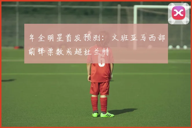 年全明星首发预测：文班亚马西部前锋票数或超杜兰特