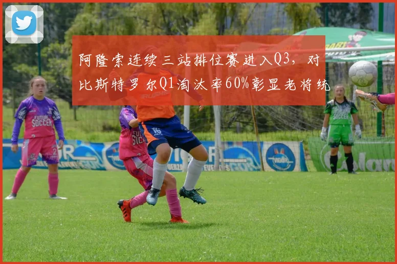 阿隆索连续三站排位赛进入Q3，对比斯特罗尔Q1淘汰率60%彰显老将统治力