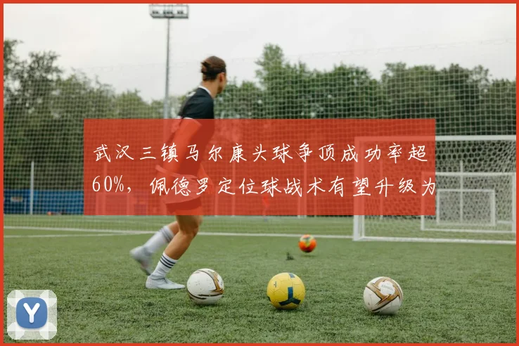 武汉三镇马尔康头球争顶成功率超60%，佩德罗定位球战术有望升级为核武