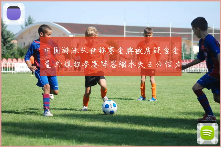 中国游泳队世锦赛金牌被质疑含金量 外媒称参赛阵容缩水失去公信力